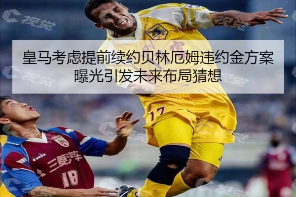 皇马考虑提前续约贝林厄姆违约金方案曝光引发未来布局猜想
