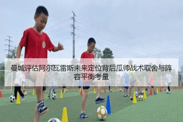 曼城评估阿尔瓦雷斯未来定位背后瓜帅战术取舍与阵容平衡考量