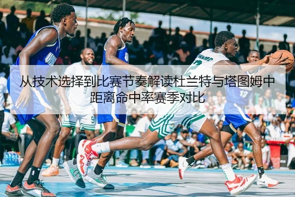 从技术选择到比赛节奏解读杜兰特与塔图姆中距离命中率赛季对比