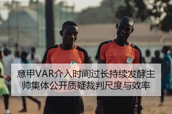 意甲VAR介入时间过长持续发酵主帅集体公开质疑裁判尺度与效率
