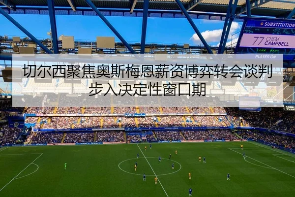 切尔西聚焦奥斯梅恩薪资博弈转会谈判步入决定性窗口期